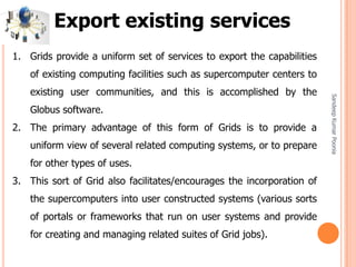 SandeepKumarPoonia
1. Grids provide a uniform set of services to export the capabilities
of existing computing facilities such as supercomputer centers to
existing user communities, and this is accomplished by the
Globus software.
2. The primary advantage of this form of Grids is to provide a
uniform view of several related computing systems, or to prepare
for other types of uses.
3. This sort of Grid also facilitates/encourages the incorporation of
the supercomputers into user constructed systems (various sorts
of portals or frameworks that run on user systems and provide
for creating and managing related suites of Grid jobs).
Export existing services
 