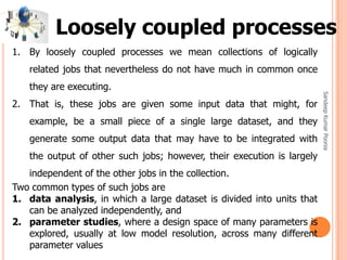 SandeepKumarPoonia
1. By loosely coupled processes we mean collections of logically
related jobs that nevertheless do not have much in common once
they are executing.
2. That is, these jobs are given some input data that might, for
example, be a small piece of a single large dataset, and they
generate some output data that may have to be integrated with
the output of other such jobs; however, their execution is largely
independent of the other jobs in the collection.
Two common types of such jobs are
1. data analysis, in which a large dataset is divided into units that
can be analyzed independently, and
2. parameter studies, where a design space of many parameters is
explored, usually at low model resolution, across many different
parameter values
Loosely coupled processes
 