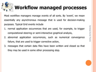 SandeepKumarPoonia
Most workflow managers manage events of all sorts. By ‘event’, we mean
essentially any asynchronous message that is used for decision-making
purposes. Typical Grid events include
1. normal application occurrences that are used, for example, to trigger
computational steering or semi-interactive graphical analysis,
2. abnormal application occurrences, such as numerical convergence
failure, that are used to trigger corrective action,
3. messages that certain data files have been written and closed so that
they may be used in some other processing step.
Workflow managed processes
 