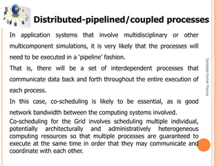 SandeepKumarPoonia
In application systems that involve multidisciplinary or other
multicomponent simulations, it is very likely that the processes will
need to be executed in a ‘pipeline’ fashion.
That is, there will be a set of interdependent processes that
communicate data back and forth throughout the entire execution of
each process.
In this case, co-scheduling is likely to be essential, as is good
network bandwidth between the computing systems involved.
Co-scheduling for the Grid involves scheduling multiple individual,
potentially architecturally and administratively heterogeneous
computing resources so that multiple processes are guaranteed to
execute at the same time in order that they may communicate and
coordinate with each other.
Distributed-pipelined/coupled processes
 