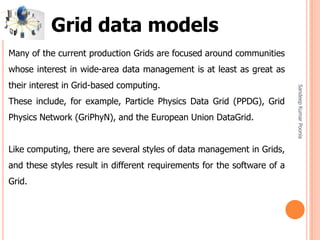 SandeepKumarPoonia
Many of the current production Grids are focused around communities
whose interest in wide-area data management is at least as great as
their interest in Grid-based computing.
These include, for example, Particle Physics Data Grid (PPDG), Grid
Physics Network (GriPhyN), and the European Union DataGrid.
Like computing, there are several styles of data management in Grids,
and these styles result in different requirements for the software of a
Grid.
Grid data models
 