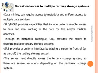 SandeepKumarPoonia
•Data mining, can require access to metadata and uniform access to
multiple data archives.
•SRB/MCAT provides capabilities that include uniform remote access
to data and local caching of the data for fast and/or multiple
accesses.
•Through its metadata catalogue, SRB provides the ability to
federate multiple tertiary storage systems.
•SRB provides a uniform interface by placing a server in front of (or
as part of) the tertiary storage system.
•This server must directly access the tertiary storage system, so
there are several variations depending on the particular storage
system.
Occasional access to multiple tertiary storage systems
 