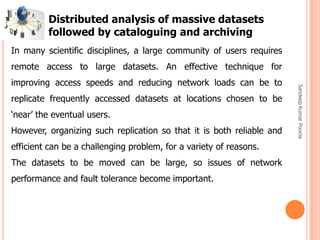 SandeepKumarPoonia
In many scientific disciplines, a large community of users requires
remote access to large datasets. An effective technique for
improving access speeds and reducing network loads can be to
replicate frequently accessed datasets at locations chosen to be
‘near’ the eventual users.
However, organizing such replication so that it is both reliable and
efficient can be a challenging problem, for a variety of reasons.
The datasets to be moved can be large, so issues of network
performance and fault tolerance become important.
Distributed analysis of massive datasets
followed by cataloguing and archiving
 