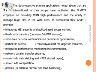 SandeepKumarPoonia
The data-intensive science applications noted above that are
international in their scope have motivated the GridFTP
emphasis on providing WAN high performance and the ability to
manage huge files in the wide area. To accomplish this, GridFTP
provides
• integrated GSI security and policy-based access control,
• third-party transfers (between GridFTP servers),
• wide-area network communication parameter optimization,
• partial file access, • reliability/restart for large file transfers,
• integrated performance monitoring instrumentation,
• network parallel transfer streams,
• server-side data striping and HPSS striped tapes),
• server-side computation,
• proxies (to address firewall and load-balancing).
 