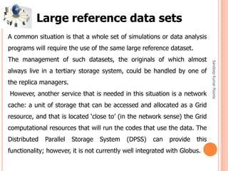 SandeepKumarPoonia
A common situation is that a whole set of simulations or data analysis
programs will require the use of the same large reference dataset.
The management of such datasets, the originals of which almost
always live in a tertiary storage system, could be handled by one of
the replica managers.
However, another service that is needed in this situation is a network
cache: a unit of storage that can be accessed and allocated as a Grid
resource, and that is located ‘close to’ (in the network sense) the Grid
computational resources that will run the codes that use the data. The
Distributed Parallel Storage System (DPSS) can provide this
functionality; however, it is not currently well integrated with Globus.
Large reference data sets
 