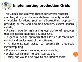 SandeepKumarPoonia
Implementing production Grids
The Globus package was chosen for several reasons:
• A clear, strong, and standards-based security model,
• Modular functions (not an all-or-nothing approach)
providing all the Grid Common Services, except general
events,
• A clear model for maintaining local control of resources
that are incorporated into a Globus Grid,
• A general design approach that allows a decentralized
control and deployment of the software,
• A demonstrated ability to accomplish large-scale
Metacomputing,
• Presence in supercomputing environments,
• A clear commitment to open source, and
• Today, one would also have to add ‘market share’.
 