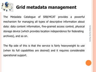 SandeepKumarPoonia
The Metadata Catalogue of SRB/MCAT provides a powerful
mechanism for managing all types of descriptive information about
data: data content information, fine-grained access control, physical
storage device (which provides location independence for federating
archives), and so on.
The flip side of this is that the service is fairly heavyweight to use
(when its full capabilities are desired) and it requires considerable
operational support.
Grid metadata management
 
