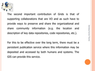 SandeepKumarPoonia
The second important contribution of Grids is that of
supporting collaborations that are VO and as such have to
provide ways to preserve and share the organizational and
share community information (e.g. the location and
description of key data repositories, code repositories, etc.).
For this to be effective over the long term, there must be a
persistent publication service where this information may be
deposited and accessed by both humans and systems. The
GIS can provide this service.
 