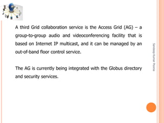 SandeepKumarPoonia
A third Grid collaboration service is the Access Grid (AG) – a
group-to-group audio and videoconferencing facility that is
based on Internet IP multicast, and it can be managed by an
out-of-band floor control service.
The AG is currently being integrated with the Globus directory
and security services.
 