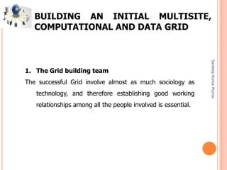 SandeepKumarPoonia
BUILDING AN INITIAL MULTISITE,
COMPUTATIONAL AND DATA GRID
1. The Grid building team
The successful Grid involve almost as much sociology as
technology, and therefore establishing good working
relationships among all the people involved is essential.
 