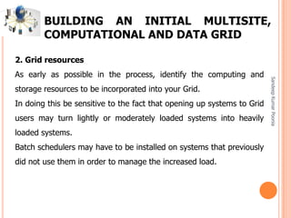 SandeepKumarPoonia
2. Grid resources
As early as possible in the process, identify the computing and
storage resources to be incorporated into your Grid.
In doing this be sensitive to the fact that opening up systems to Grid
users may turn lightly or moderately loaded systems into heavily
loaded systems.
Batch schedulers may have to be installed on systems that previously
did not use them in order to manage the increased load.
BUILDING AN INITIAL MULTISITE,
COMPUTATIONAL AND DATA GRID
 