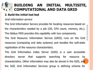 SandeepKumarPoonia
BUILDING AN INITIAL MULTISITE,
COMPUTATIONAL AND DATA GRID
3. Build the initial test bed
Grid information service
The Grid Information Service provides for locating resources based on
the characteristics needed by a job (OS, CPU count, memory, etc.).
The Globus MDS provides this capability with two components.
The Grid Resource Information Service (GRIS) runs on the Grid
resources (computing and data systems) and handles the soft-state
registration of the resource characteristics.
The Grid Information Index Server (GIIS) is a user accessible
directory server that supports searching for resource by
characteristics. Other information may also be stored in the GIIS, and
the GGF, Grid Information Services group is defining schema for
 