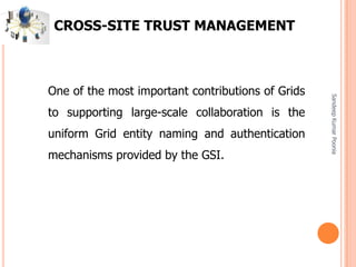 SandeepKumarPoonia
CROSS-SITE TRUST MANAGEMENT
One of the most important contributions of Grids
to supporting large-scale collaboration is the
uniform Grid entity naming and authentication
mechanisms provided by the GSI.
 