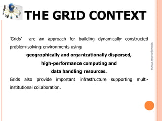 SandeepKumarPoonia
‘Grids’ are an approach for building dynamically constructed
problem-solving environments using
geographically and organizationally dispersed,
high-performance computing and
data handling resources.
Grids also provide important infrastructure supporting multi-
institutional collaboration.
THE GRID CONTEXT
 