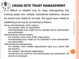 SandeepKumarPoonia
CROSS-SITE TRUST MANAGEMENT
It is difficult to establish trust for large, heterogeneous VOs
involving people from multiple, international institutions, because
the shared trust models do not exist. The typical issues related to
establishing trust may be summarized as follows:
•Across administratively similar systems
•for example, within an organization
•informal/existing trust model can be extended toGrid authentication
and authorization
•Administratively diverse systems
•for example, across many similar organizations.
•formal/existing trust model can be extended to Grid authentication
and authorization
•Administratively heterogeneous
•for example, cross multiple organizational types (e.g. science labs
and industry),
•for example, international collaborations
•formal/new trust model for Grid authentication and authorization will
need to be developed.
 