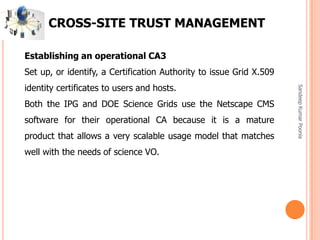 SandeepKumarPoonia
CROSS-SITE TRUST MANAGEMENT
Establishing an operational CA3
Set up, or identify, a Certification Authority to issue Grid X.509
identity certificates to users and hosts.
Both the IPG and DOE Science Grids use the Netscape CMS
software for their operational CA because it is a mature
product that allows a very scalable usage model that matches
well with the needs of science VO.
 