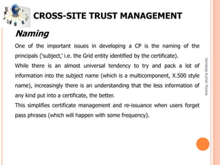 SandeepKumarPoonia
CROSS-SITE TRUST MANAGEMENT
Naming
One of the important issues in developing a CP is the naming of the
principals (‘subject,’ i.e. the Grid entity identified by the certificate).
While there is an almost universal tendency to try and pack a lot of
information into the subject name (which is a multicomponent, X.500 style
name), increasingly there is an understanding that the less information of
any kind put into a certificate, the better.
This simplifies certificate management and re-issuance when users forget
pass phrases (which will happen with some frequency).
 