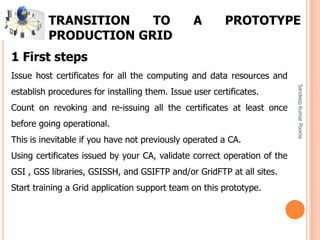 SandeepKumarPoonia
1 First steps
Issue host certificates for all the computing and data resources and
establish procedures for installing them. Issue user certificates.
Count on revoking and re-issuing all the certificates at least once
before going operational.
This is inevitable if you have not previously operated a CA.
Using certificates issued by your CA, validate correct operation of the
GSI , GSS libraries, GSISSH, and GSIFTP and/or GridFTP at all sites.
Start training a Grid application support team on this prototype.
TRANSITION TO A PROTOTYPE
PRODUCTION GRID
 
