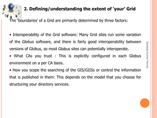 SandeepKumarPoonia
The ‘boundaries’ of a Grid are primarily determined by three factors:
• Interoperability of the Grid software: Many Grid sites run some variation
of the Globus software, and there is fairly good interoperability between
versions of Globus, so most Globus sites can potentially interoperate.
• What CAs you trust : This is explicitly configured in each Globus
environment on a per CA basis.
• How you scope the searching of the GIS/GIISs or control the information
that is published in them: This depends on the model that you choose for
structuring your directory services.
2. Defining/understanding the extent of ‘your’ Grid
 