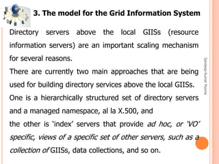 SandeepKumarPoonia
Directory servers above the local GIISs (resource
information servers) are an important scaling mechanism
for several reasons.
There are currently two main approaches that are being
used for building directory services above the local GIISs.
One is a hierarchically structured set of directory servers
and a managed namespace, al la X.500, and
the other is ‘index’ servers that provide ad hoc, or ‘VO’
specific, views of a specific set of other servers, such as a
collection of GIISs, data collections, and so on.
3. The model for the Grid Information System
 