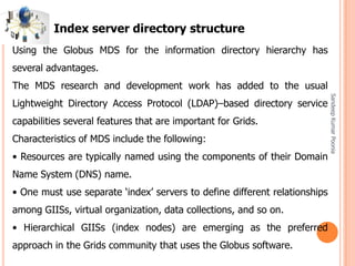 SandeepKumarPoonia
Using the Globus MDS for the information directory hierarchy has
several advantages.
The MDS research and development work has added to the usual
Lightweight Directory Access Protocol (LDAP)–based directory service
capabilities several features that are important for Grids.
Characteristics of MDS include the following:
• Resources are typically named using the components of their Domain
Name System (DNS) name.
• One must use separate ‘index’ servers to define different relationships
among GIISs, virtual organization, data collections, and so on.
• Hierarchical GIISs (index nodes) are emerging as the preferred
approach in the Grids community that uses the Globus software.
Index server directory structure
 