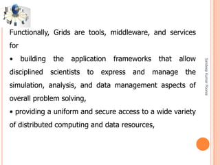 SandeepKumarPoonia
Functionally, Grids are tools, middleware, and services
for
• building the application frameworks that allow
disciplined scientists to express and manage the
simulation, analysis, and data management aspects of
overall problem solving,
• providing a uniform and secure access to a wide variety
of distributed computing and data resources,
 
