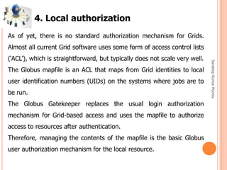 SandeepKumarPoonia
As of yet, there is no standard authorization mechanism for Grids.
Almost all current Grid software uses some form of access control lists
(‘ACL’), which is straightforward, but typically does not scale very well.
The Globus mapfile is an ACL that maps from Grid identities to local
user identification numbers (UIDs) on the systems where jobs are to
be run.
The Globus Gatekeeper replaces the usual login authorization
mechanism for Grid-based access and uses the mapfile to authorize
access to resources after authentication.
Therefore, managing the contents of the mapfile is the basic Globus
user authorization mechanism for the local resource.
4. Local authorization
 