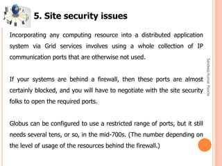 SandeepKumarPoonia
Incorporating any computing resource into a distributed application
system via Grid services involves using a whole collection of IP
communication ports that are otherwise not used.
If your systems are behind a firewall, then these ports are almost
certainly blocked, and you will have to negotiate with the site security
folks to open the required ports.
Globus can be configured to use a restricted range of ports, but it still
needs several tens, or so, in the mid-700s. (The number depending on
the level of usage of the resources behind the firewall.)
5. Site security issues
 
