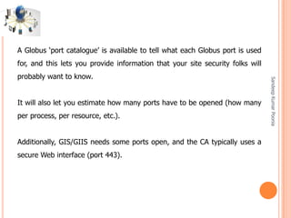SandeepKumarPoonia
A Globus ‘port catalogue’ is available to tell what each Globus port is used
for, and this lets you provide information that your site security folks will
probably want to know.
It will also let you estimate how many ports have to be opened (how many
per process, per resource, etc.).
Additionally, GIS/GIIS needs some ports open, and the CA typically uses a
secure Web interface (port 443).
 
