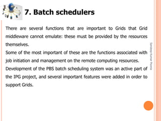 SandeepKumarPoonia
There are several functions that are important to Grids that Grid
middleware cannot emulate: these must be provided by the resources
themselves.
Some of the most important of these are the functions associated with
job initiation and management on the remote computing resources.
Development of the PBS batch scheduling system was an active part of
the IPG project, and several important features were added in order to
support Grids.
7. Batch schedulers
 