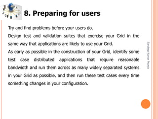 SandeepKumarPoonia
Try and find problems before your users do.
Design test and validation suites that exercise your Grid in the
same way that applications are likely to use your Grid.
As early as possible in the construction of your Grid, identify some
test case distributed applications that require reasonable
bandwidth and run them across as many widely separated systems
in your Grid as possible, and then run these test cases every time
something changes in your configuration.
8. Preparing for users
 