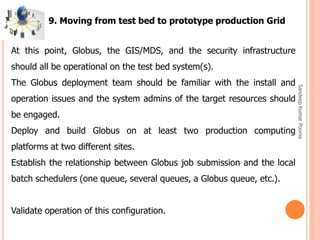 SandeepKumarPoonia
At this point, Globus, the GIS/MDS, and the security infrastructure
should all be operational on the test bed system(s).
The Globus deployment team should be familiar with the install and
operation issues and the system admins of the target resources should
be engaged.
Deploy and build Globus on at least two production computing
platforms at two different sites.
Establish the relationship between Globus job submission and the local
batch schedulers (one queue, several queues, a Globus queue, etc.).
Validate operation of this configuration.
9. Moving from test bed to prototype production Grid
 