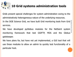 SandeepKumarPoonia
Grids present special challenges for system administration owing to the
administratively heterogeneous nature of the underlying resources.
In the DOE Science Grid, we have built Grid monitoring tools from Grid
services.
We have developed pyGlobus modules for the NetSaint system
monitoring framework that test GSIFTP, MDS and the Globus
gatekeeper.
We have plans for, but have not yet implemented, a GUI tool that will
use these modules to allow an admin to quickly test functionality of a
particular host.
10 Grid systems administration tools
 