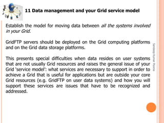 SandeepKumarPoonia
Establish the model for moving data between all the systems involved
in your Grid.
GridFTP servers should be deployed on the Grid computing platforms
and on the Grid data storage platforms.
This presents special difficulties when data resides on user systems
that are not usually Grid resources and raises the general issue of your
Grid ‘service model’: what services are necessary to support in order to
achieve a Grid that is useful for applications but are outside your core
Grid resources (e.g. GridFTP on user data systems) and how you will
support these services are issues that have to be recognized and
addressed.
11 Data management and your Grid service model
 