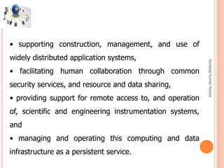 SandeepKumarPoonia
• supporting construction, management, and use of
widely distributed application systems,
• facilitating human collaboration through common
security services, and resource and data sharing,
• providing support for remote access to, and operation
of, scientific and engineering instrumentation systems,
and
• managing and operating this computing and data
infrastructure as a persistent service.
 