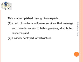 SandeepKumarPoonia
This is accomplished through two aspects:
(1) a set of uniform software services that manage
and provide access to heterogeneous, distributed
resources and
(2) a widely deployed infrastructure.
 