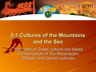 5.1 Cultures of the Mountains5.1 Cultures of the Mountains
and the Seaand the Sea
The roots of Greek culture are basedThe roots of Greek culture are based
on interaction of the Mycenaean,on interaction of the Mycenaean,
Minoan, and Dorian culturesMinoan, and Dorian cultures
5.15.1
 