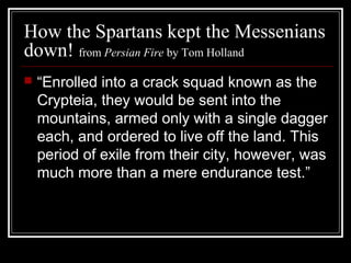 How the Spartans kept the Messenians
down! from Persian Fire by Tom Holland
 “Enrolled into a crack squad known as the
Crypteia, they would be sent into the
mountains, armed only with a single dagger
each, and ordered to live off the land. This
period of exile from their city, however, was
much more than a mere endurance test.”
 