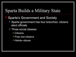 Sparta Builds a Military State
 Sparta’s Government and Society
 Sparta government has four branches: citizens
elect officials
 Three social classes:
 Citizens
 Free non-citizens
 Helots--slaves
 