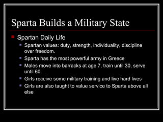 Sparta Builds a Military State
 Spartan Daily Life
 Spartan values: duty, strength, individuality, discipline
over freedom.
 Sparta has the most powerful army in Greece
 Males move into barracks at age 7, train until 30, serve
until 60.
 Girls receive some military training and live hard lives
 Girls are also taught to value service to Sparta above all
else
 