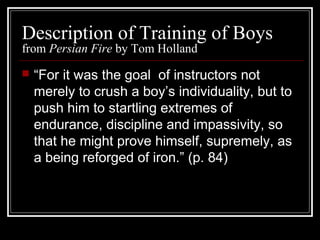 Description of Training of Boys
from Persian Fire by Tom Holland
 “For it was the goal of instructors not
merely to crush a boy’s individuality, but to
push him to startling extremes of
endurance, discipline and impassivity, so
that he might prove himself, supremely, as
a being reforged of iron.” (p. 84)
 