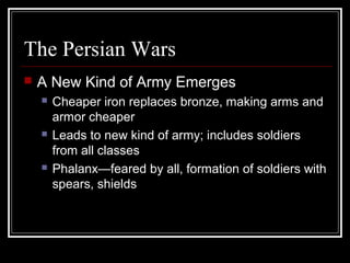 The Persian Wars
 A New Kind of Army Emerges
 Cheaper iron replaces bronze, making arms and
armor cheaper
 Leads to new kind of army; includes soldiers
from all classes
 Phalanx—feared by all, formation of soldiers with
spears, shields
 