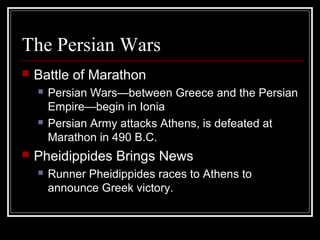 The Persian Wars
 Battle of Marathon
 Persian Wars—between Greece and the Persian
Empire—begin in Ionia
 Persian Army attacks Athens, is defeated at
Marathon in 490 B.C.
 Pheidippides Brings News
 Runner Pheidippides races to Athens to
announce Greek victory.
 