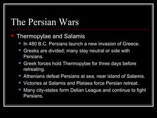 The Persian Wars
 Thermopylae and Salamis
 In 480 B.C. Persians launch a new invasion of Greece.
 Greeks are divided; many stay neutral or side with
Persians.
 Greek forces hold Thermopylae for three days before
retreating.
 Athenians defeat Persians at sea, near island of Salamis.
 Victories at Salamis and Plataea force Persian retreat.
 Many city-states form Delian League and continue to fight
Persians.
 