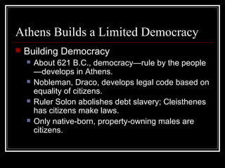 Athens Builds a Limited Democracy
 Building Democracy
 About 621 B.C., democracy—rule by the people
—develops in Athens.
 Nobleman, Draco, develops legal code based on
equality of citizens.
 Ruler Solon abolishes debt slavery; Cleisthenes
has citizens make laws.
 Only native-born, property-owning males are
citizens.
 