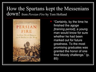 How the Spartans kept the Messenians
down! from Persian Fire by Tom Holland
 “Certainly, by the time he
finished the agoge
[training period], a young
man would know for sure
whether he had been
marked out for future
greatness. To the most
promising graduates was
granted the honor of one
final bloody challenge.” (p.
85)
 