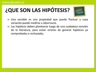 ¿QUE SON LAS HIPÓTESIS?
 Una variable es una propiedad que puede fluctuar y cuya
variación puede medirse u observarse.
 Las hipótesis deben plantearse luego de una cuidadosa revisión
de la literatura, para evitar errores de generar hipótesis ya
comprobadas o rechazadas.
 