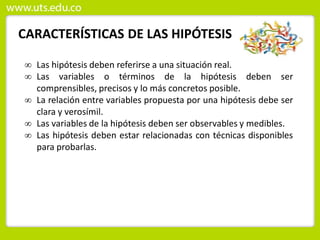 CARACTERÍSTICAS DE LAS HIPÓTESIS
 Las hipótesis deben referirse a una situación real.
 Las variables o términos de la hipótesis deben ser
comprensibles, precisos y lo más concretos posible.
 La relación entre variables propuesta por una hipótesis debe ser
clara y verosímil.
 Las variables de la hipótesis deben ser observables y medibles.
 Las hipótesis deben estar relacionadas con técnicas disponibles
para probarlas.
 