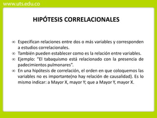 HIPÓTESIS CORRELACIONALES
 Especifican relaciones entre dos o más variables y corresponden
a estudios correlacionales.
 También pueden establecer como es la relación entre variables.
 Ejemplo: “El tabaquismo está relacionado con la presencia de
padecimientos pulmonares”.
 En una hipótesis de correlación, el orden en que coloquemos las
variables no es importante(no hay relación de causalidad). Es lo
mismo indicar: a Mayor X, mayor Y; que a Mayor Y, mayor X.
 