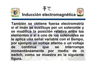 Inducción electromagnética
También se obtiene fuerza electromotriz
si el imán se sustituye por un solenoide y
se modifica la posición relativa entre los
elementos o si a uno de los solenoides seelementos o si a uno de los solenoides se
le aplica una señal variable con el tiempo,
por ejemplo un voltaje alterno o un voltaje
de continua que se interrumpe
momentáneamente por medio de in
switch, como se muestra en la siguiente
figura.
 